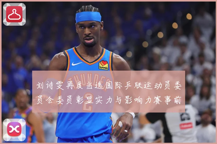 刘诗雯再度当选国际乒联运动员委员会委员彰显实力与影响力赛事前瞻