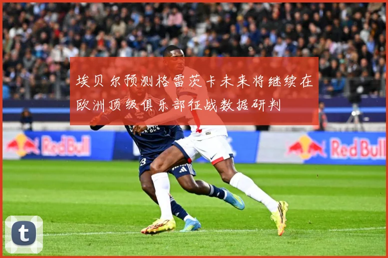 埃贝尔预测格雷茨卡未来将继续在欧洲顶级俱乐部征战数据研判