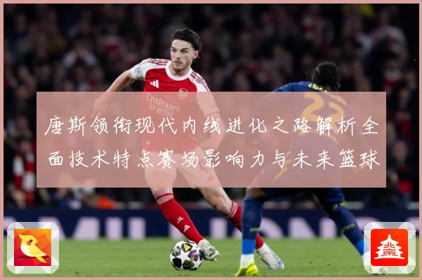 唐斯领衔现代内线进化之路解析全面技术特点赛场影响力与未来篮球发展趋势