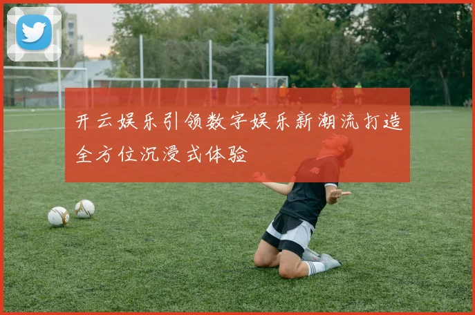 开云娱乐引领数字娱乐新潮流打造全方位沉浸式体验