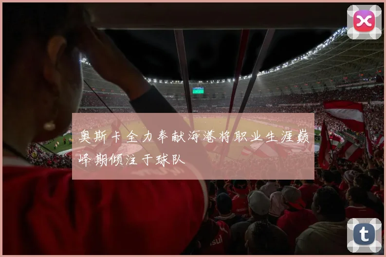 奥斯卡全力奉献海港将职业生涯巅峰期倾注于球队