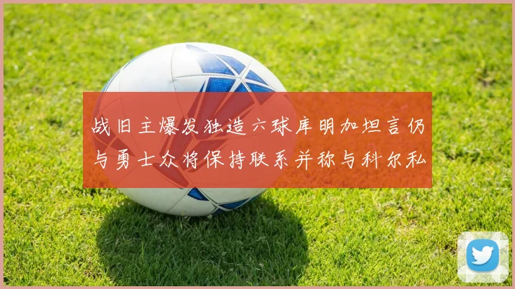 战旧主爆发独造六球库明加坦言仍与勇士众将保持联系并称与科尔私交深厚